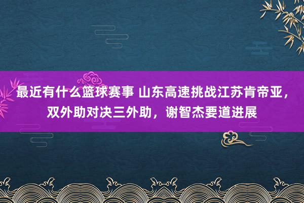 最近有什么篮球赛事 山东高速挑战江苏肯帝亚，双外助对决三外助，谢智杰要道进展