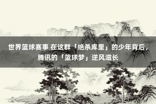 世界篮球赛事 在这群「绝杀库里」的少年背后，腾讯的「篮球梦」逆风滋长