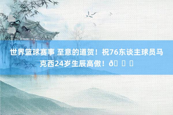 世界篮球赛事 至意的道贺！祝76东谈主球员马克西24岁生辰高傲！🎂