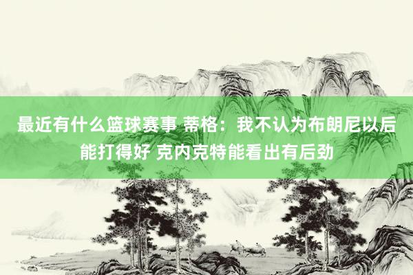 最近有什么篮球赛事 蒂格：我不认为布朗尼以后能打得好 克内克特能看出有后劲