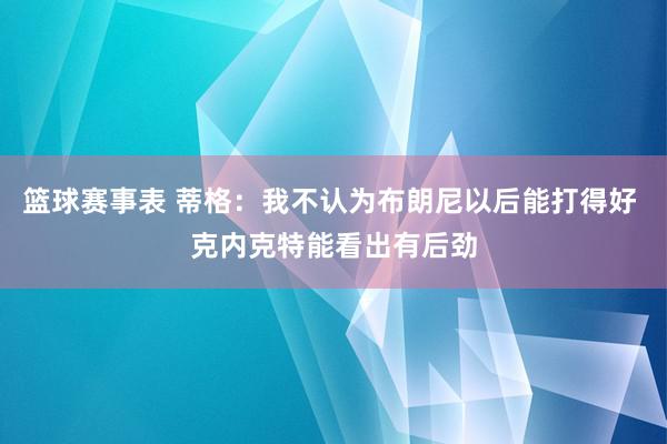 篮球赛事表 蒂格：我不认为布朗尼以后能打得好 克内克特能看出有后劲