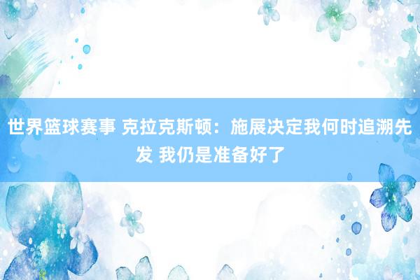 世界篮球赛事 克拉克斯顿：施展决定我何时追溯先发 我仍是准备好了