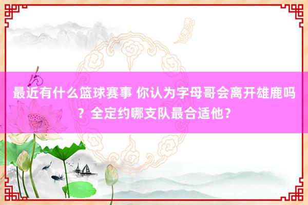 最近有什么篮球赛事 你认为字母哥会离开雄鹿吗？全定约哪支队最合适他？