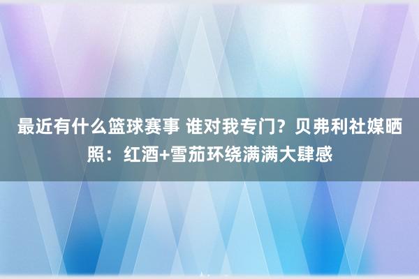 最近有什么篮球赛事 谁对我专门？贝弗利社媒晒照：红酒+雪茄环绕满满大肆感