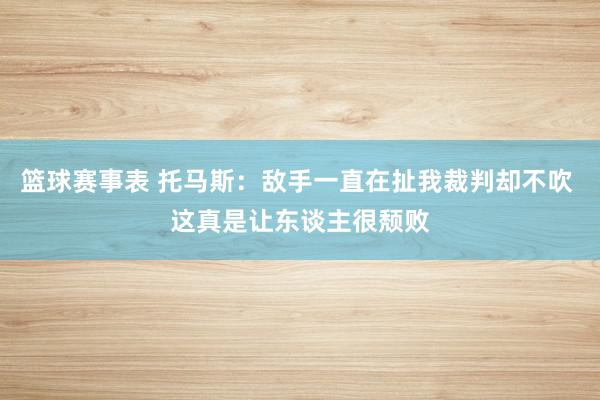 篮球赛事表 托马斯：敌手一直在扯我裁判却不吹 这真是让东谈主很颓败