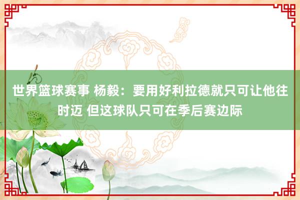 世界篮球赛事 杨毅：要用好利拉德就只可让他往时迈 但这球队只可在季后赛边际