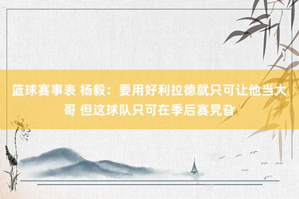 篮球赛事表 杨毅：要用好利拉德就只可让他当大哥 但这球队只可在季后赛旯旮