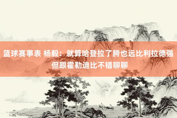 篮球赛事表 杨毅：就算哈登拉了胯也远比利拉德强 但跟霍勒迪比不错聊聊