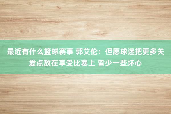 最近有什么篮球赛事 郭艾伦：但愿球迷把更多关爱点放在享受比赛上 皆少一些坏心