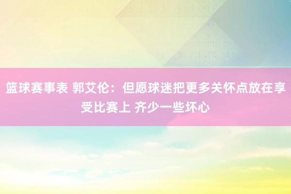 篮球赛事表 郭艾伦：但愿球迷把更多关怀点放在享受比赛上 齐少一些坏心