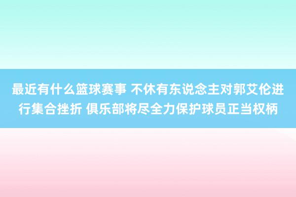 最近有什么篮球赛事 不休有东说念主对郭艾伦进行集合挫折 俱乐部将尽全力保护球员正当权柄