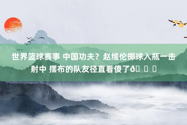 世界篮球赛事 中国功夫？赵维伦掷球入瓶一击射中 摆布的队友径直看傻了😂