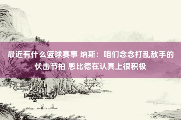 最近有什么篮球赛事 纳斯：咱们念念打乱敌手的伏击节拍 恩比德在认真上很积极