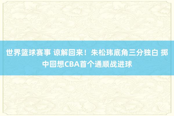 世界篮球赛事 谅解回来！朱松玮底角三分独白 掷中回想CBA首个通顺战进球