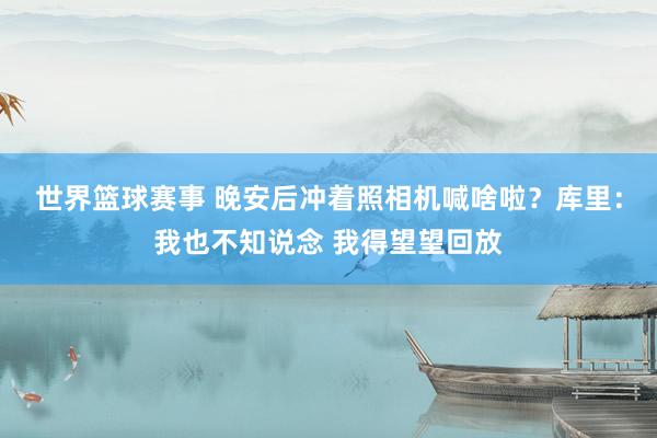 世界篮球赛事 晚安后冲着照相机喊啥啦？库里：我也不知说念 我得望望回放