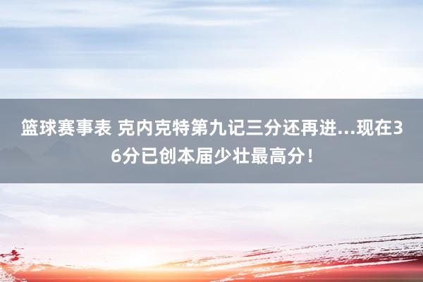 篮球赛事表 克内克特第九记三分还再进...现在36分已创本届少壮最高分！