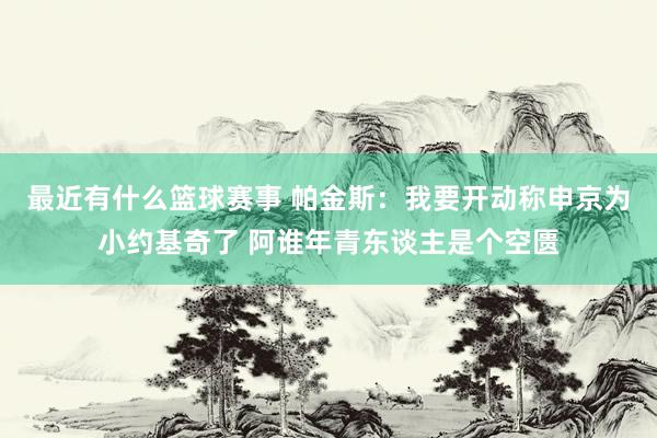 最近有什么篮球赛事 帕金斯：我要开动称申京为小约基奇了 阿谁年青东谈主是个空匮