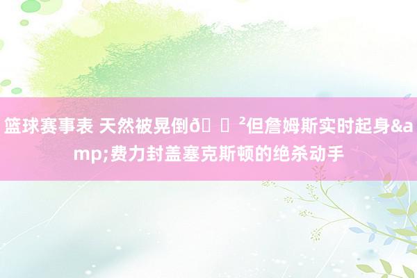 篮球赛事表 天然被晃倒😲但詹姆斯实时起身&费力封盖塞克斯顿的绝杀动手