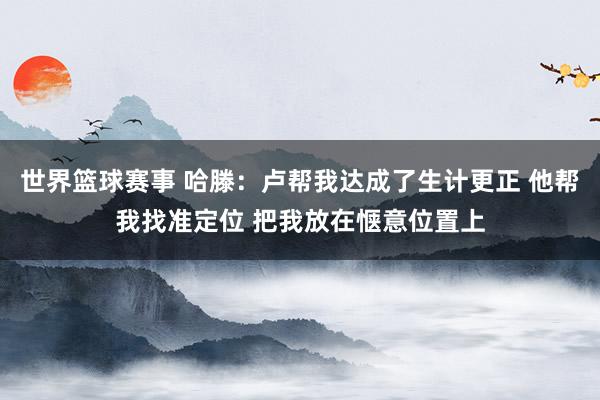 世界篮球赛事 哈滕：卢帮我达成了生计更正 他帮我找准定位 把我放在惬意位置上