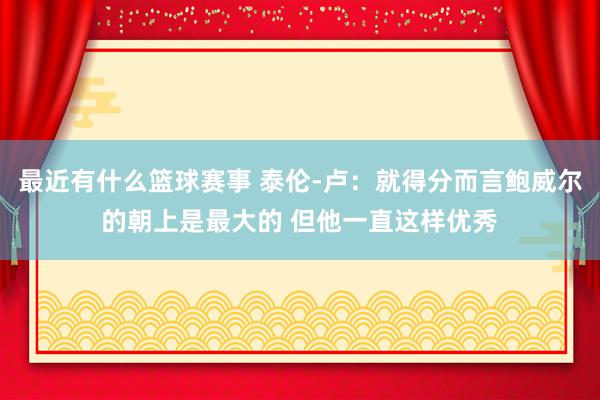 最近有什么篮球赛事 泰伦-卢：就得分而言鲍威尔的朝上是最大的 但他一直这样优秀