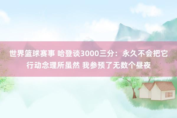 世界篮球赛事 哈登谈3000三分：永久不会把它行动念理所虽然 我参预了无数个昼夜