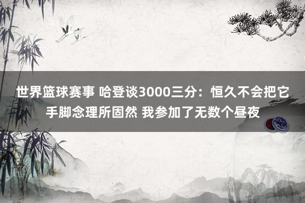 世界篮球赛事 哈登谈3000三分：恒久不会把它手脚念理所固然 我参加了无数个昼夜