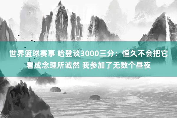 世界篮球赛事 哈登谈3000三分：恒久不会把它看成念理所诚然 我参加了无数个昼夜