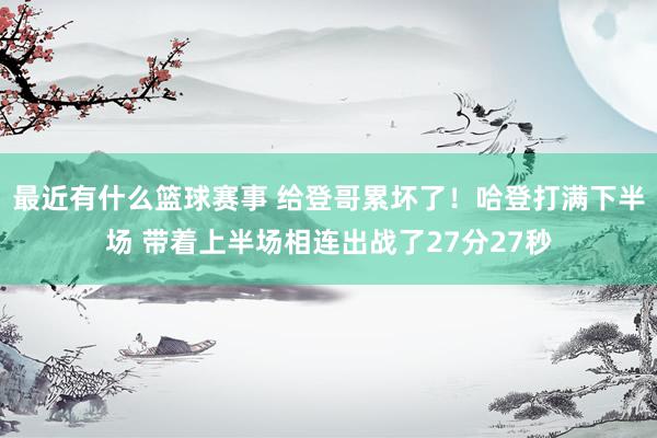 最近有什么篮球赛事 给登哥累坏了！哈登打满下半场 带着上半场相连出战了27分27秒