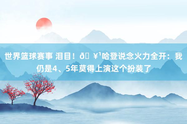 世界篮球赛事 泪目！🥹哈登说念火力全开：我仍是4、5年莫得上演这个扮装了