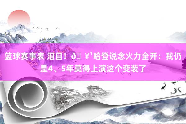 篮球赛事表 泪目！🥹哈登说念火力全开：我仍是4、5年莫得上演这个变装了