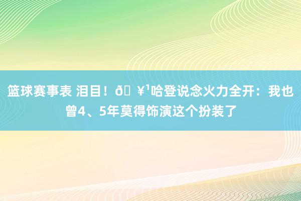 篮球赛事表 泪目！🥹哈登说念火力全开：我也曾4、5年莫得饰演这个扮装了