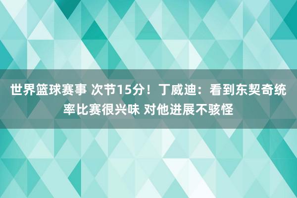 世界篮球赛事 次节15分！丁威迪：看到东契奇统率比赛很兴味 对他进展不骇怪