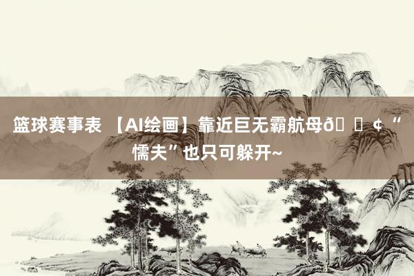 篮球赛事表 【AI绘画】靠近巨无霸航母🚢 “懦夫”也只可躲开~