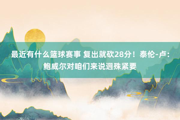 最近有什么篮球赛事 复出就砍28分！泰伦-卢：鲍威尔对咱们来说迥殊紧要