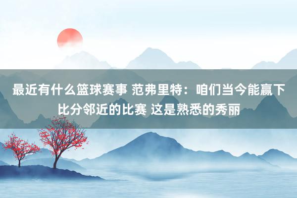 最近有什么篮球赛事 范弗里特：咱们当今能赢下比分邻近的比赛 这是熟悉的秀丽