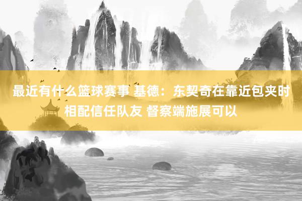 最近有什么篮球赛事 基德：东契奇在靠近包夹时相配信任队友 督察端施展可以