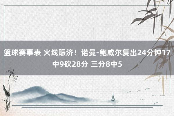 篮球赛事表 火线赈济！诺曼-鲍威尔复出24分钟17中9砍28分 三分8中5