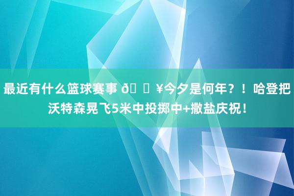 最近有什么篮球赛事 💥今夕是何年？！哈登把沃特森晃飞5米中投掷中+撒盐庆祝！