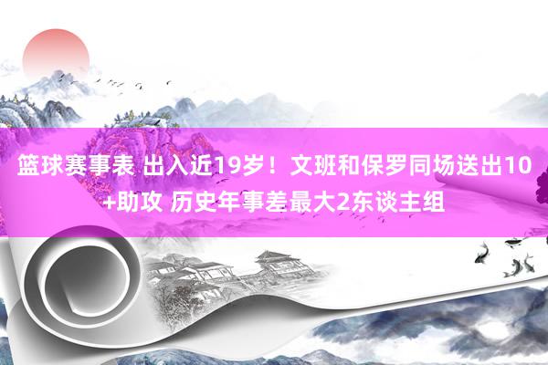 篮球赛事表 出入近19岁！文班和保罗同场送出10+助攻 历史年事差最大2东谈主组