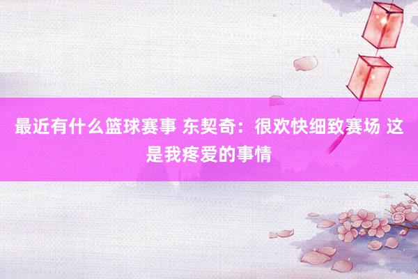 最近有什么篮球赛事 东契奇：很欢快细致赛场 这是我疼爱的事情