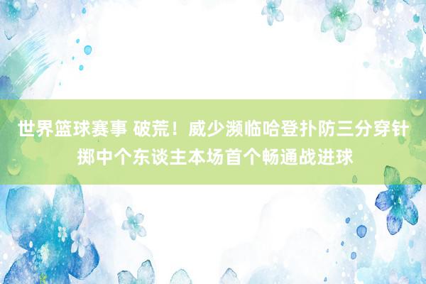 世界篮球赛事 破荒！威少濒临哈登扑防三分穿针 掷中个东谈主本场首个畅通战进球