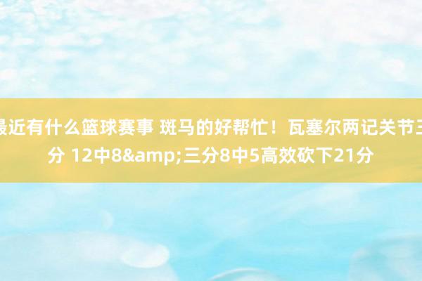 最近有什么篮球赛事 斑马的好帮忙！瓦塞尔两记关节三分 12中8&三分8中5高效砍下21分