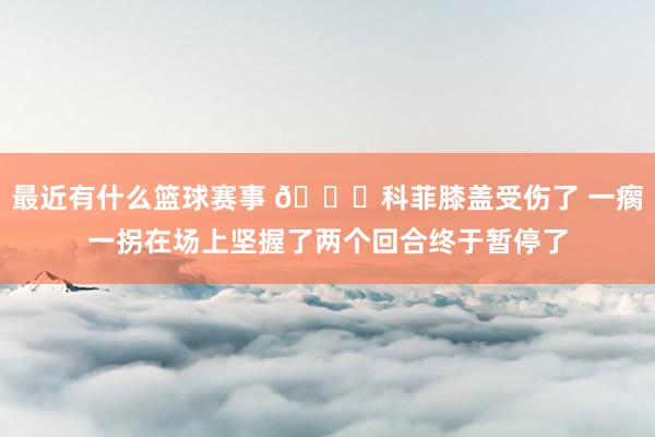 最近有什么篮球赛事 😐科菲膝盖受伤了 一瘸一拐在场上坚握了两个回合终于暂停了