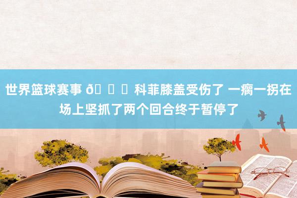 世界篮球赛事 😐科菲膝盖受伤了 一瘸一拐在场上坚抓了两个回合终于暂停了