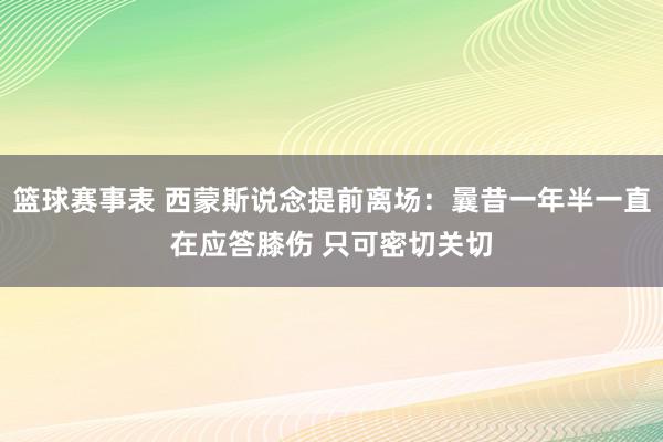 篮球赛事表 西蒙斯说念提前离场：曩昔一年半一直在应答膝伤 只可密切关切