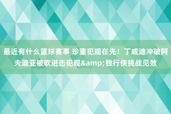 最近有什么篮球赛事 珍重犯规在先！丁威迪冲破阿夫迪亚被吹进击犯规&独行侠挑战见效