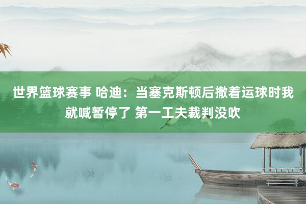 世界篮球赛事 哈迪：当塞克斯顿后撤着运球时我就喊暂停了 第一工夫裁判没吹