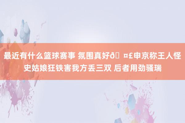 最近有什么篮球赛事 氛围真好🤣申京称王人怪史姑娘狂铁害我方丢三双 后者用劲骚瑞