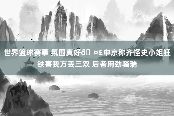 世界篮球赛事 氛围真好🤣申京称齐怪史小姐狂铁害我方丢三双 后者用劲骚瑞