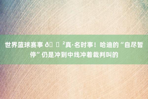 世界篮球赛事 😲真·名时事！哈迪的“自尽暂停”仍是冲到中线冲着裁判叫的